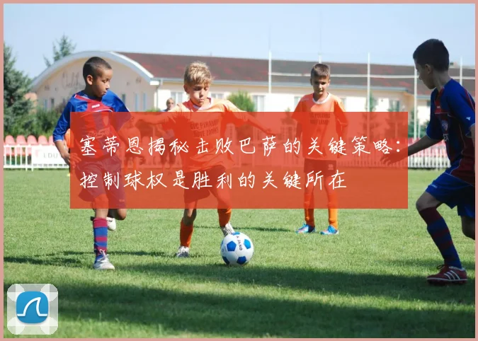 塞蒂恩揭秘击败巴萨的关键策略：控制球权是胜利的关键所在
