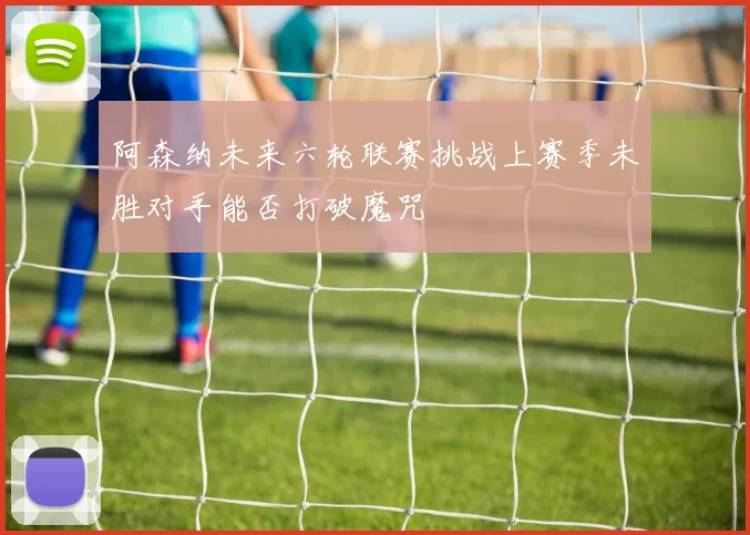 阿森纳未来六轮联赛挑战上赛季未胜对手能否打破魔咒