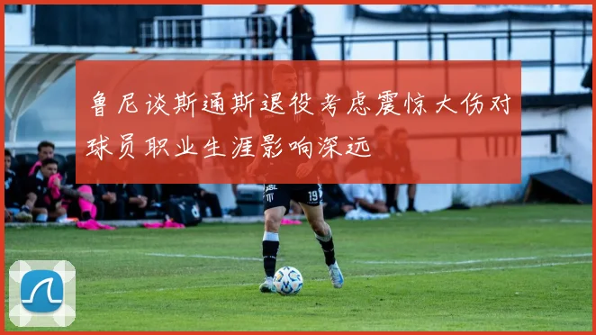 鲁尼谈斯通斯退役考虑震惊大伤对球员职业生涯影响深远