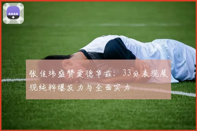 张佳玮盛赞爱德华兹：33分表现展现纯粹爆发力与全面实力