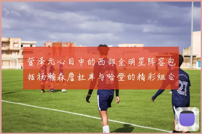 管泽元心目中的西部全明星阵容包括杨瀚森詹杜库与哈登的精彩组合