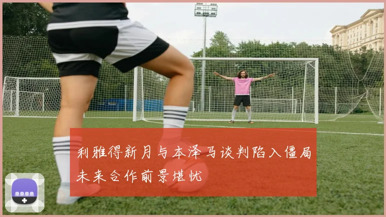 利雅得新月与本泽马谈判陷入僵局未来合作前景堪忧