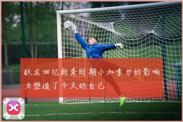 狄龙回忆新秀时期小加索尔的影响力塑造了今天的自己