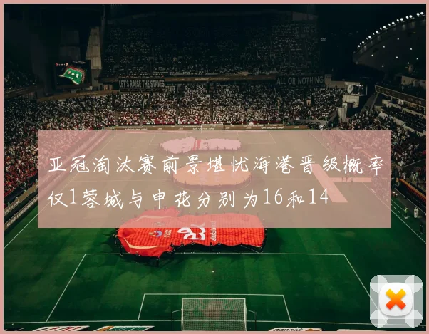 亚冠淘汰赛前景堪忧海港晋级概率仅1蓉城与申花分别为16和14