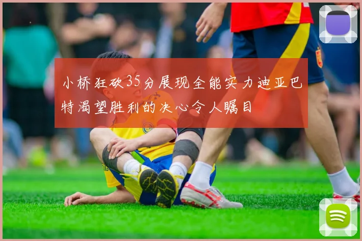 小桥狂砍35分展现全能实力迪亚巴特渴望胜利的决心令人瞩目