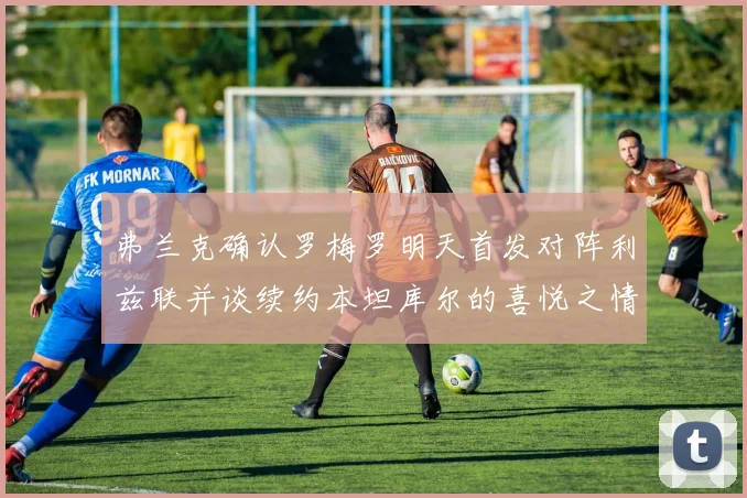 弗兰克确认罗梅罗明天首发对阵利兹联并谈续约本坦库尔的喜悦之情