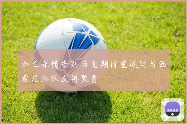 加兰深情告别马竞期待重返时与西蒙尼和队友再聚首