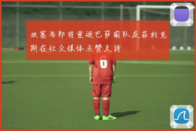 坎塞洛即将重返巴萨前队友菲利克斯在社交媒体点赞支持