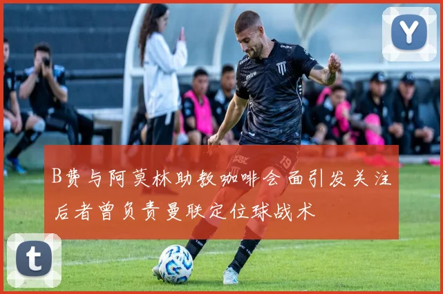 B费与阿莫林助教咖啡会面引发关注后者曾负责曼联定位球战术