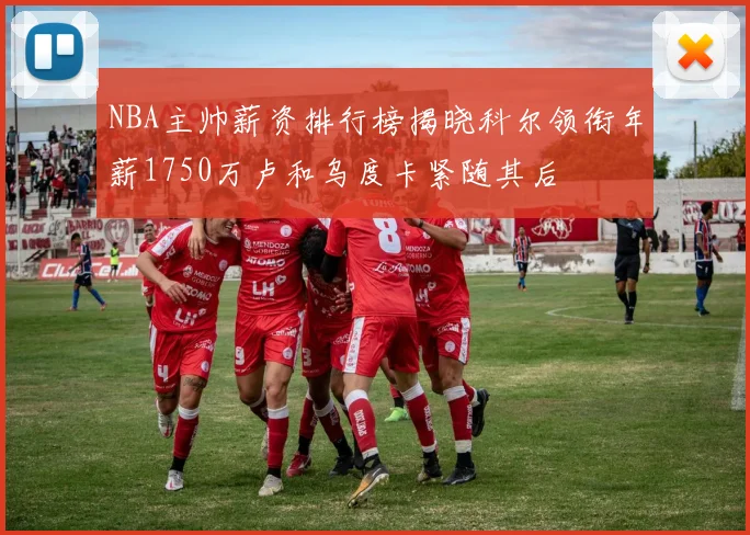 NBA主帅薪资排行榜揭晓科尔领衔年薪1750万卢和乌度卡紧随其后