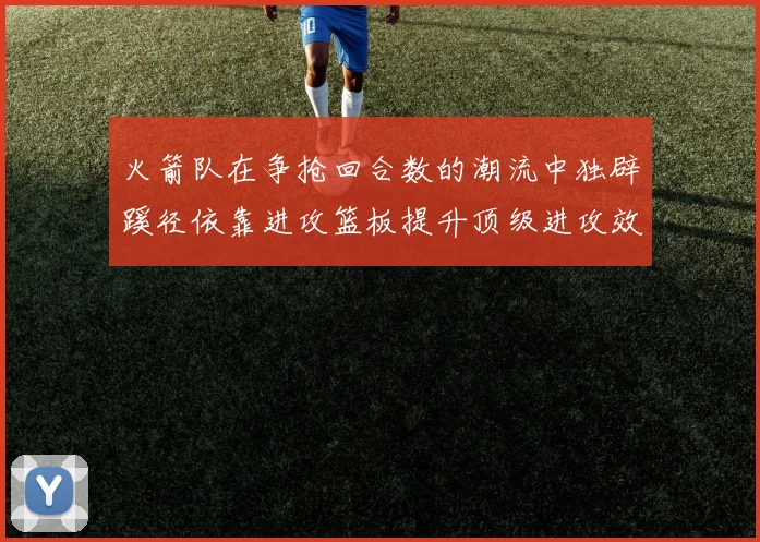 火箭队在争抢回合数的潮流中独辟蹊径依靠进攻篮板提升顶级进攻效率