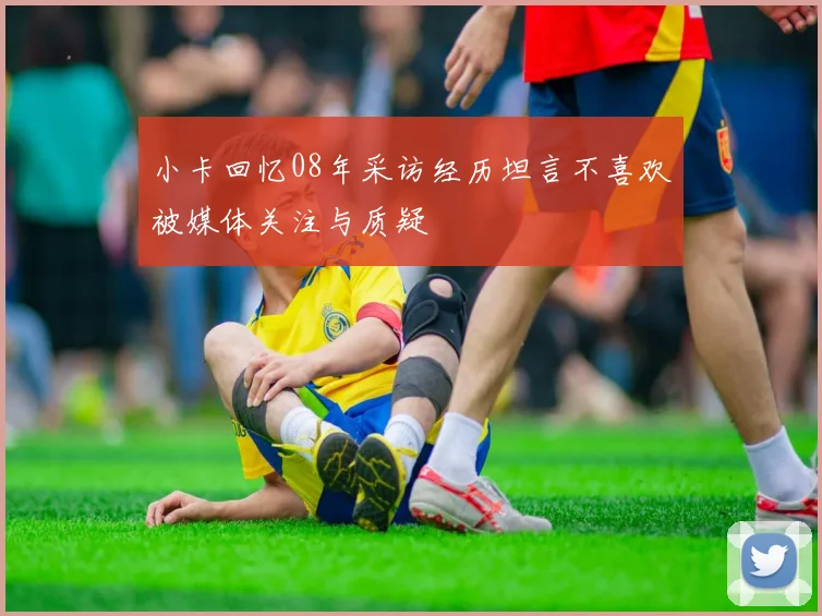 小卡回忆08年采访经历坦言不喜欢被媒体关注与质疑