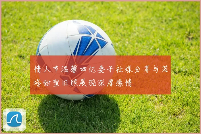 情人节温馨回忆妻子社媒分享与若塔甜蜜旧照展现深厚感情