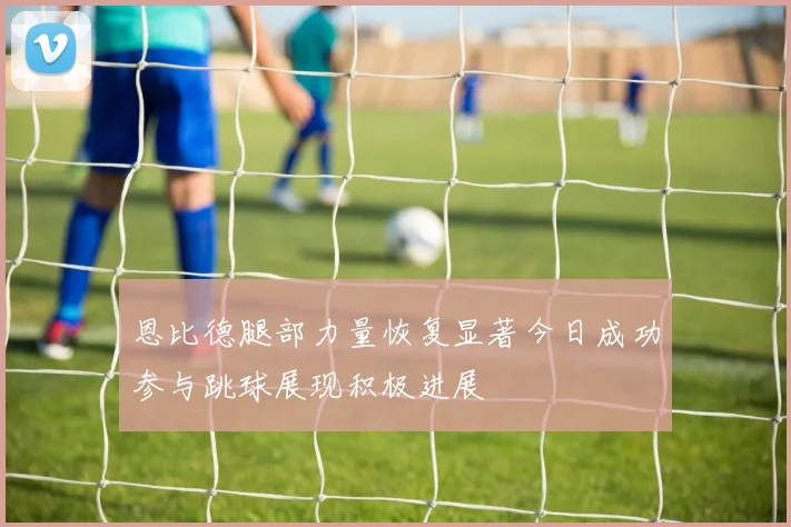 恩比德腿部力量恢复显著今日成功参与跳球展现积极进展