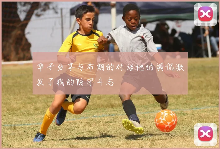 华子分享与布朗的对话他的调侃激发了我的防守斗志