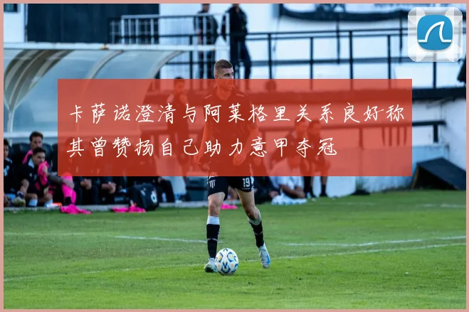 卡萨诺澄清与阿莱格里关系良好称其曾赞扬自己助力意甲夺冠