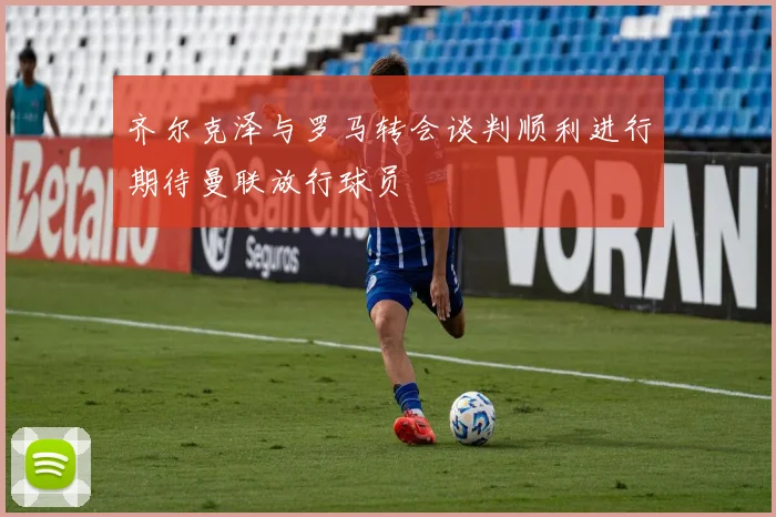 齐尔克泽与罗马转会谈判顺利进行期待曼联放行球员
