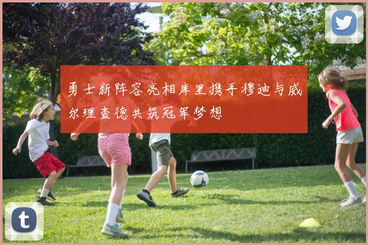 勇士新阵容亮相库里携手穆迪与威尔理查德共筑冠军梦想