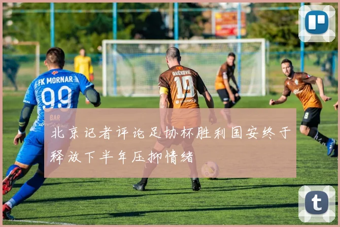 北京记者评论足协杯胜利国安终于释放下半年压抑情绪