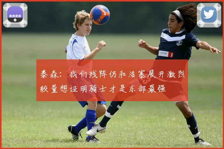 泰森：我们残阵仍和活塞展开激烈较量想证明骑士才是东部最强