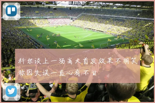 科尔谈上一场高大首发效果不明笑称因失误一直心有不甘