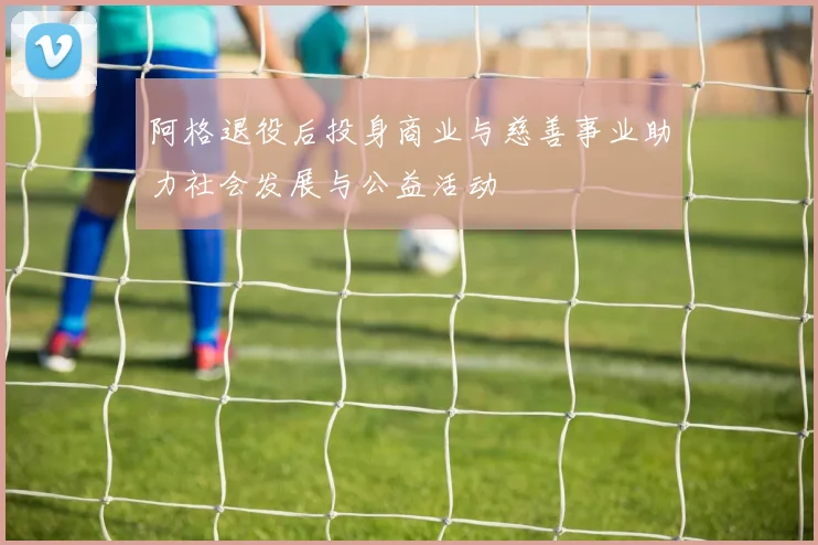 阿格退役后投身商业与慈善事业助力社会发展与公益活动