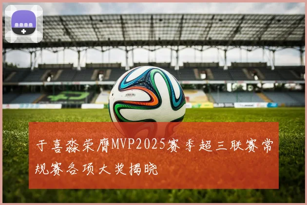 于喜淼荣膺MVP2025赛季超三联赛常规赛各项大奖揭晓