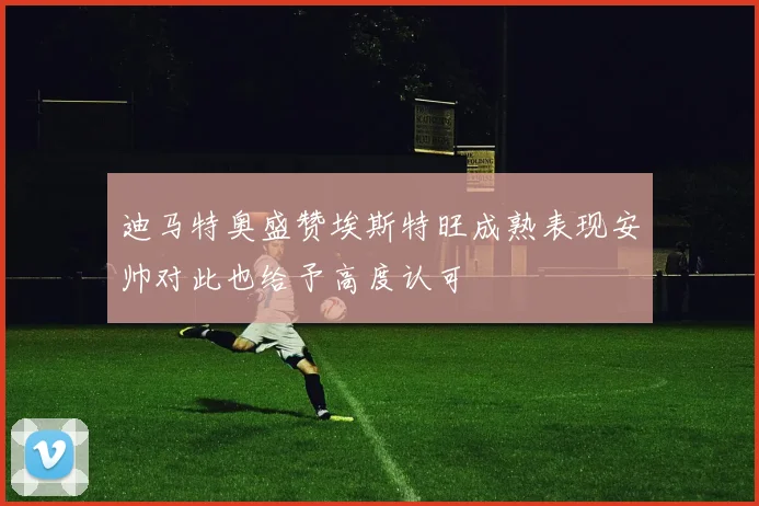 迪马特奥盛赞埃斯特旺成熟表现安帅对此也给予高度认可