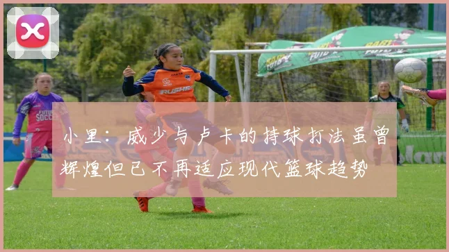 小里：威少与卢卡的持球打法虽曾辉煌但已不再适应现代篮球趋势