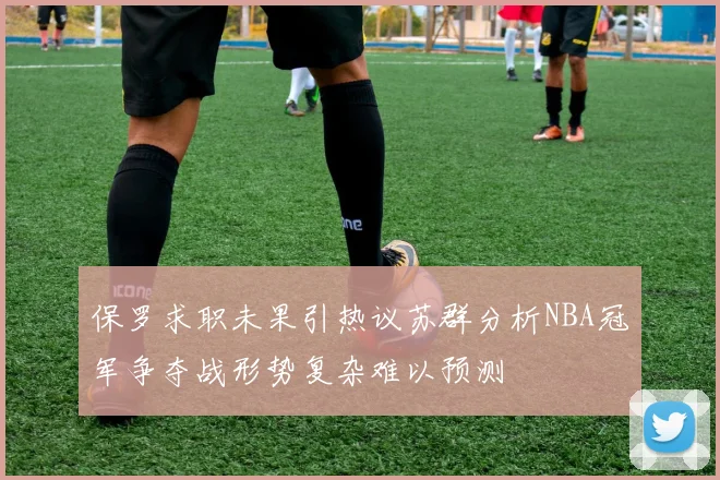 保罗求职未果引热议苏群分析NBA冠军争夺战形势复杂难以预测