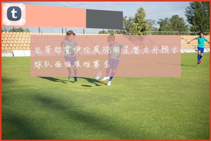 孔蒂称霍伊伦展现明星潜力并预示球队面临艰难赛季